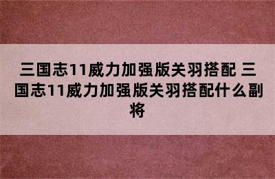 三国志11威力加强版关羽搭配 三国志11威力加强版关羽搭配什么副将